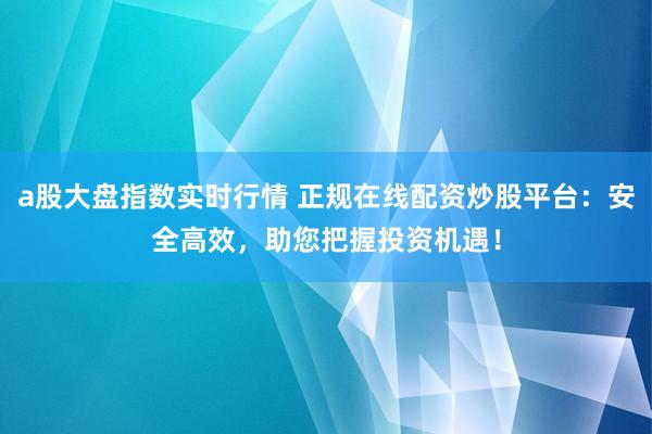 a股大盘指数实时行情 正规在线配资炒股平台：安全高效，助您把握投资机遇！