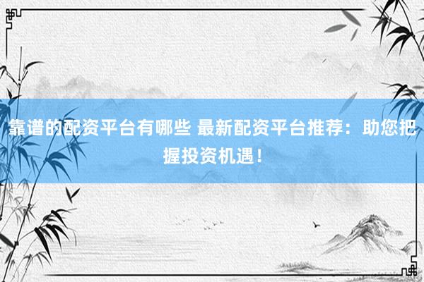 靠谱的配资平台有哪些 最新配资平台推荐：助您把握投资机遇！