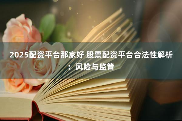 2025配资平台那家好 股票配资平台合法性解析：风险与监管
