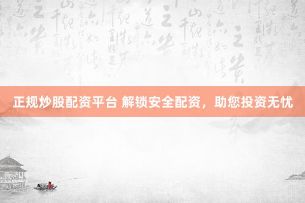 正规炒股配资平台 解锁安全配资，助您投资无忧