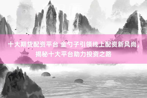 十大期货配资平台 金勺子引领线上配资新风尚，揭秘十大平台助力投资之路