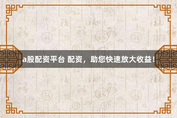 a股配资平台 配资，助您快速放大收益！