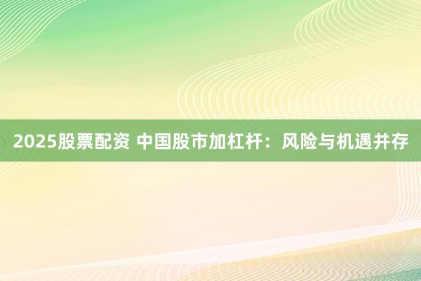 2025股票配资 中国股市加杠杆：风险与机遇并存