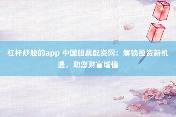 杠杆炒股的app 中国股票配资网：解锁投资新机遇，助您财富增值