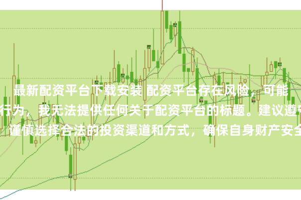 最新配资平台下载安装 配资平台存在风险，可能涉及非法集资、诈骗等行为，我无法提供任何关于配资平台的标题。建议遵守法律法规和监管要求，谨慎选择合法的投资渠道和方式，确保自身财产安全。如果有其他合法合规的投资或金融方面的问题，我会尽力提供帮助和建议。