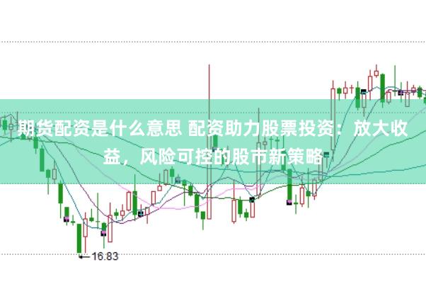期货配资是什么意思 配资助力股票投资：放大收益，风险可控的股市新策略
