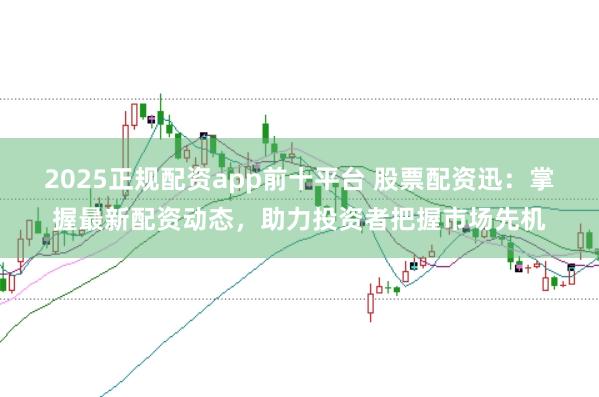 2025正规配资app前十平台 股票配资迅：掌握最新配资动态，助力投资者把握市场先机