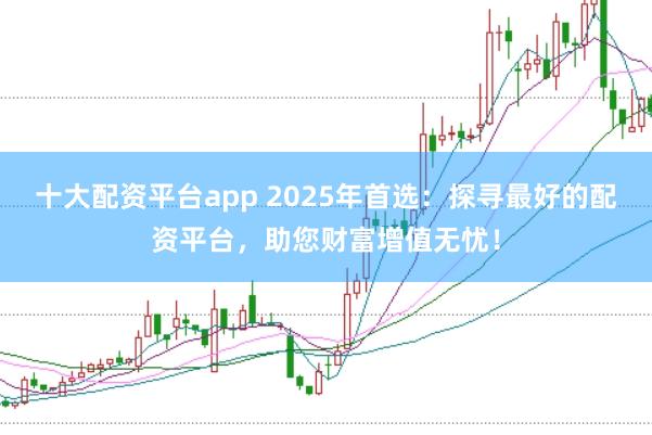 十大配资平台app 2025年首选：探寻最好的配资平台，助您财富增值无忧！