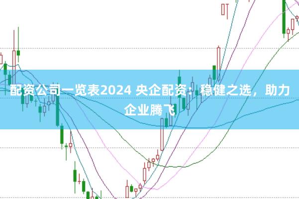 配资公司一览表2024 央企配资：稳健之选，助力企业腾飞