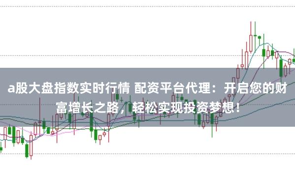 a股大盘指数实时行情 配资平台代理：开启您的财富增长之路，轻松实现投资梦想！