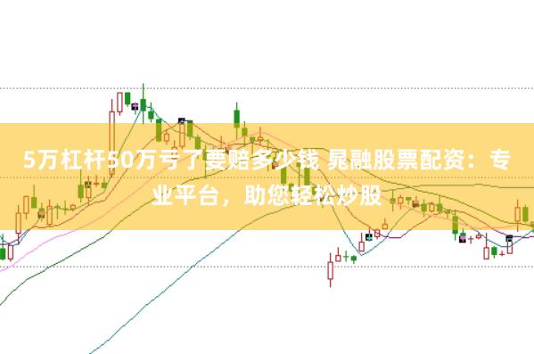 5万杠杆50万亏了要赔多少钱 晁融股票配资：专业平台，助您轻松炒股