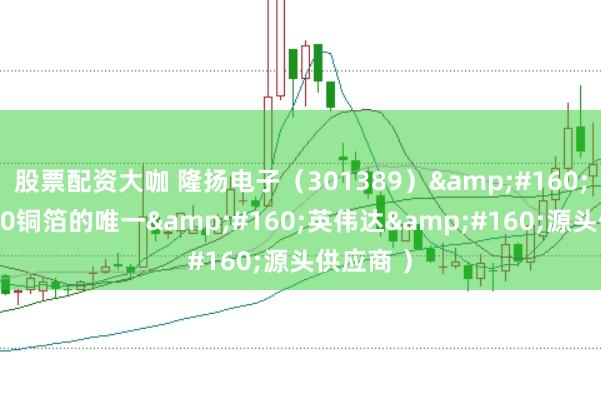 股票配资大咖 隆扬电子（301389） （GB300铜箔的唯一 英伟达 源头供应商 ）