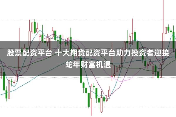股票配资平台 十大期货配资平台助力投资者迎接蛇年财富机遇