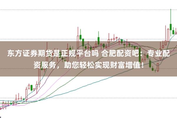 东方证券期货是正规平台吗 合肥配资吧：专业配资服务，助您轻松实现财富增值！