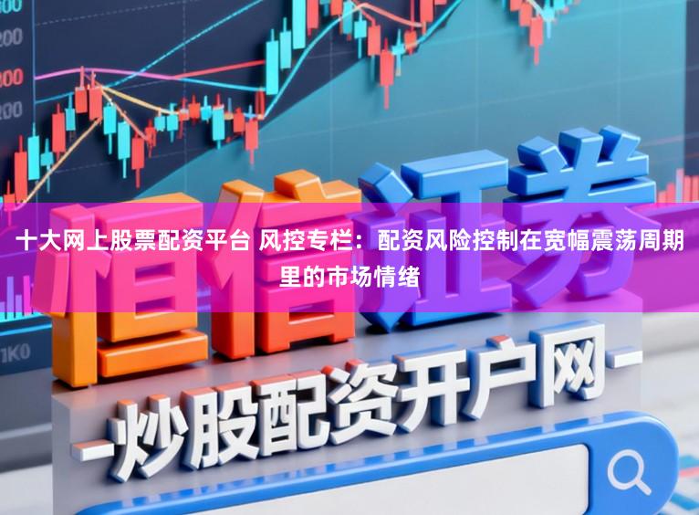十大网上股票配资平台 风控专栏：配资风险控制在宽幅震荡周期里的市场情绪
