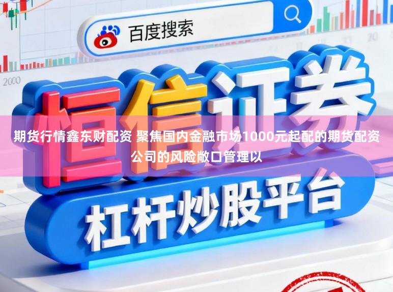 期货行情鑫东财配资 聚焦国内金融市场1000元起配的期货配资公司的风险敞口管理以