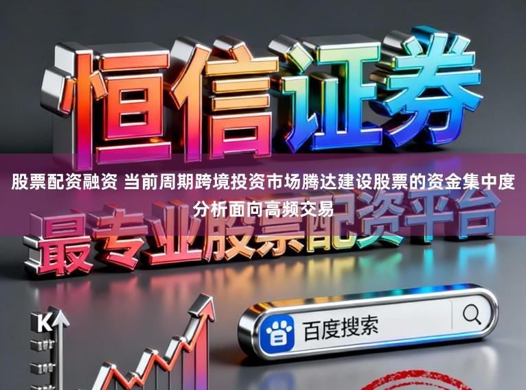股票配资融资 当前周期跨境投资市场腾达建设股票的资金集中度分析面向高频交易