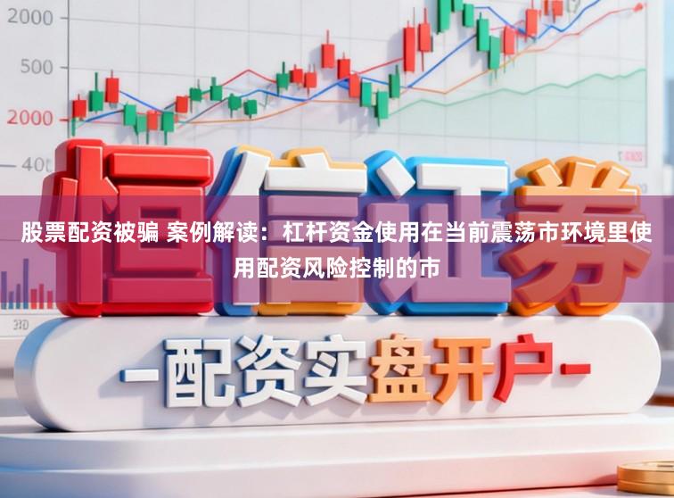 股票配资被骗 案例解读：杠杆资金使用在当前震荡市环境里使用配资风险控制的市