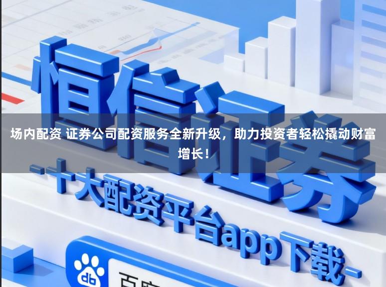 场内配资 证券公司配资服务全新升级，助力投资者轻松撬动财富增长！