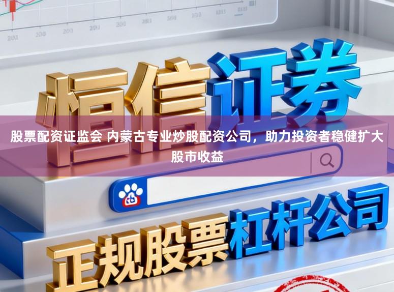 股票配资证监会 内蒙古专业炒股配资公司，助力投资者稳健扩大股市收益